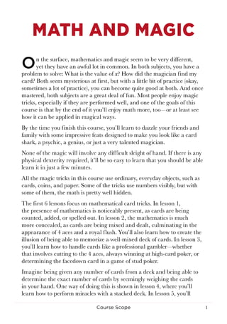 1Course Scope
MATH AND MAGIC
On the surface, mathematics and magic seem to be very different,
yet they have an awful lot in common. In both subjects, you have a
problem to solve: What is the value of x? How did the magician find my
card? Both seem mysterious at first, but with a little bit of practice (okay,
sometimes a lot of practice), you can become quite good at both. And once
mastered, both subjects are a great deal of fun. Most people enjoy magic
tricks, especially if they are performed well, and one of the goals of this
course is that by the end of it you’ll enjoy math more, too—or at least see
how it can be applied in magical ways.
By the time you finish this course, you’ll learn to dazzle your friends and
family with some impressive feats designed to make you look like a card
shark, a psychic, a genius, or just a very talented magician.
None of the magic will involve any difficult sleight of hand. If there is any
physical dexterity required, it’ll be so easy to learn that you should be able
learn it in just a few minutes.
All the magic tricks in this course use ordinary, everyday objects, such as
cards, coins, and paper. Some of the tricks use numbers visibly, but with
some of them, the math is pretty well hidden.
The first 6 lessons focus on mathematical card tricks. In lesson 1,
the presence of mathematics is noticeably present, as cards are being
counted, added, or spelled out. In lesson 2, the mathematics is much
more concealed, as cards are being mixed and dealt, culminating in the
appearance of 4 aces and a royal flush. You’ll also learn how to create the
illusion of being able to memorize a well-mixed deck of cards. In lesson 3,
you’ll learn how to handle cards like a professional gambler—whether
that involves cutting to the 4 aces, always winning at high-card poker, or
determining the facedown card in a game of stud poker.
Imagine being given any number of cards from a deck and being able to
determine the exact number of cards by seemingly weighing the cards
in your hand. One way of doing this is shown in lesson 4, where you’ll
learn how to perform miracles with a stacked deck. In lesson 5, you’ll
 