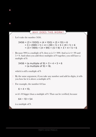 Math and Magic82
tt Here’s the deal: A number is a multiple of 9 if and only if when you add
the digits, you either get
9 or 18 or 27 or 36 …
tt The digits have to add up to a multiple of 9.
WHY DOES THIS WORK?
¸¸ Let’s take the number 3456.
3456	= (3 × 1000) + (4 × 100) + (5 × 10) + 6
	 = 3 × (999 + 1) + 4 × (99 + 1) + 5 × (9 + 1) + 6
	 = (3 × 999) + (4 × 99) + (5 × 9) + 3 + 4 + 5 + 6
¸¸ Because 999 is a multiple of 9, then so is 3 × 999. And so is 4 × 99 and
5 × 9. And when you add these multiples of 9 together, you still have a
multiple of 9:
3456	= (a multiple of 9) + 3 + 4 + 5 + 6
	 = (a multiple of 9) + 18,
which is still a multiple of 9.
¸¸ By the same argument, if you take any number and add its digits, it tells
you how far it is above a multiple of 9.
¸¸ For example, the number 64 has
6 + 4 = 10,
so it’s 10 bigger than a multiple of 9. That can be verified, because
64 − 10 = 54
is a multiple of 9.
 