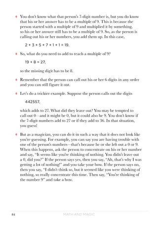 Math and Magic84
tt You don’t know what that person’s 7-digit number is, but you do know
that his or her answer has to be a multiple of 9. This is because the
person started with a multiple of 9 and multiplied it by something,
so his or her answer still has to be a multiple of 9. So, as the person is
calling out his or her numbers, you add them up. In this case,
2 + 3 + 5 + 7 + 1 + 1 = 19.
tt So, what do you need to add to reach a multiple of 9?
19 + 8 = 27,
so the missing digit has to be 8.
tt Remember that the person can call out his or her 6 digits in any order
and you can still figure it out.
tt Let’s do a trickier example. Suppose the person calls out the digits
442557,
which adds to 27. What did they leave out? You may be tempted to
call out 0—and it might be 0, but it could also be 9. You don’t know if
the 7-digit numbers add to 27 or if they add to 36. In that situation,
you guess!
tt But as a magician, you can do it in such a way that it does not look like
you’re guessing. For example, you can say you are having trouble with
one of the person’s numbers—that’s because he or she left out a 0 or 9.
When this happens, ask the person to concentrate on his or her number
and say, “It seems like you’re thinking of nothing. You didn’t leave out
a 0, did you?” If the person says yes, then you say, “Ah, that’s why I was
getting a lot of nothing!” and you take your bow. If the person says no,
then you say, “I didn’t think so, but it seemed like you were thinking of
nothing, so really concentrate this time. Then say, “You’re thinking of
the number 9” and take a bow.
 