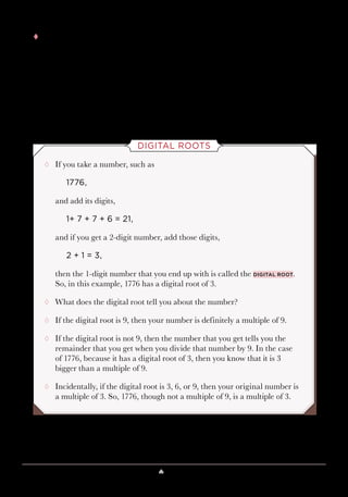 Lesson 9 ♠ The Magic of Nine 85
tt If you want to avoid the 0 or 9 issue altogether, there’s another approach
that some magicians use. When the person looks at his or her 7-digit
number, have him or her mentally circle any one of his or her numbers.
But tell the person, “Just don’t circle a 0, because that’s already a circle.”
That seems reasonable, or at least humorous. Then have the person
call out his or her other digits, and if they add to a multiple of 9, then
because the person agreed to not think of 0, you know he or she left out
the number 9.
DIGITAL ROOTS
¸¸ If you take a number, such as
1776,
and add its digits,
1+ 7 + 7 + 6 = 21,
and if you get a 2-digit number, add those digits,
2 + 1 = 3,
then the 1-digit number that you end up with is called the digital root.
So, in this example, 1776 has a digital root of 3.
¸¸ What does the digital root tell you about the number?
¸¸ If the digital root is 9, then your number is definitely a multiple of 9.
¸¸ If the digital root is not 9, then the number that you get tells you the
remainder that you get when you divide that number by 9. In the case
of 1776, because it has a digital root of 3, then you know that it is 3
bigger than a multiple of 9.
¸¸ Incidentally, if the digital root is 3, 6, or 9, then your original number is
a multiple of 3. So, 1776, though not a multiple of 9, is a multiple of 3.
 