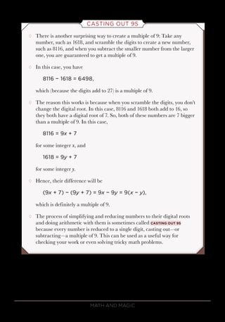 Math and Magic86
CASTING OUT 9S
¸¸ There is another surprising way to create a multiple of 9: Take any
number, such as 1618, and scramble the digits to create a new number,
such as 8116, and when you subtract the smaller number from the larger
one, you are guaranteed to get a multiple of 9.
¸¸ In this case, you have
8116 − 1618 = 6498,
which (because the digits add to 27) is a multiple of 9.
¸¸ The reason this works is because when you scramble the digits, you don’t
change the digital root. In this case, 8116 and 1618 both add to 16, so
they both have a digital root of 7. So, both of these numbers are 7 bigger
than a multiple of 9. In this case,
8116 = 9x + 7
for some integer x, and
1618 = 9y + 7
for some integer y.
¸¸ Hence, their difference will be
(9x + 7) − (9y + 7) = 9x − 9y = 9(x − y),
which is definitely a multiple of 9.
¸¸ The process of simplifying and reducing numbers to their digital roots
and doing arithmetic with them is sometimes called casting out 9s
because every number is reduced to a single digit, casting out—or
subtracting—a multiple of 9. This can be used as a useful way for
checking your work or even solving tricky math problems.
 