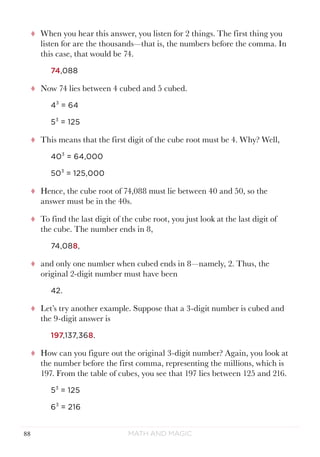 Math and Magic88
tt When you hear this answer, you listen for 2 things. The first thing you
listen for are the thousands—that is, the numbers before the comma. In
this case, that would be 74.
74,088
tt Now 74 lies between 4 cubed and 5 cubed.
43
= 64
53
= 125
tt This means that the first digit of the cube root must be 4. Why? Well,
403
= 64,000
503
= 125,000
tt Hence, the cube root of 74,088 must lie between 40 and 50, so the
answer must be in the 40s.
tt To find the last digit of the cube root, you just look at the last digit of
the cube. The number ends in 8,
74,088,
tt and only one number when cubed ends in 8—namely, 2. Thus, the
original 2-digit number must have been
42.
tt Let’s try another example. Suppose that a 3-digit number is cubed and
the 9-digit answer is
197,137,368.
tt How can you figure out the original 3-digit number? Again, you look at
the number before the first comma, representing the millions, which is
197. From the table of cubes, you see that 197 lies between 125 and 216.
53
= 125
63
= 216
 