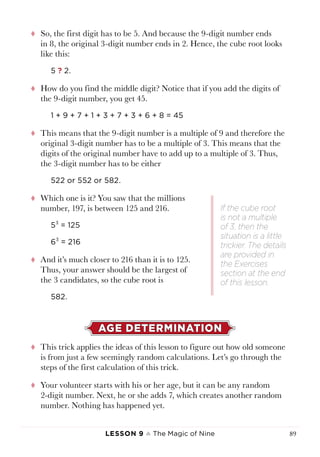 Lesson 9 ♠ The Magic of Nine 89
tt So, the first digit has to be 5. And because the 9-digit number ends
in 8, the original 3-digit number ends in 2. Hence, the cube root looks
like this:
5 ? 2.
tt How do you find the middle digit? Notice that if you add the digits of
the 9-digit number, you get 45.
1 + 9 + 7 + 1 + 3 + 7 + 3 + 6 + 8 = 45
tt This means that the 9-digit number is a multiple of 9 and therefore the
original 3-digit number has to be a multiple of 3. This means that the
digits of the original number have to add up to a multiple of 3. Thus,
the 3-digit number has to be either
522 or 552 or 582.
tt Which one is it? You saw that the millions
number, 197, is between 125 and 216.
53
= 125
63
= 216
tt And it’s much closer to 216 than it is to 125.
Thus, your answer should be the largest of
the 3 candidates, so the cube root is
582.
AGE DETERMINATION
tt This trick applies the ideas of this lesson to figure out how old someone
is from just a few seemingly random calculations. Let’s go through the
steps of the first calculation of this trick.
tt Your volunteer starts with his or her age, but it can be any random
2-digit number. Next, he or she adds 7, which creates another random
number. Nothing has happened yet.
If the cube root
is not a multiple
of 3, then the
situation is a little
trickier. The details
are provided in
the Exercises
section at the end
of this lesson.
 