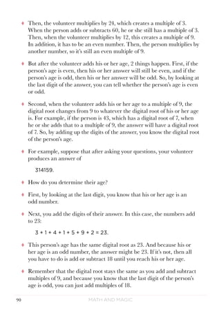 Math and Magic90
tt Then, the volunteer multiplies by 24, which creates a multiple of 3.
When the person adds or subtracts 60, he or she still has a multiple of 3.
Then, when the volunteer multiplies by 12, this creates a multiple of 9.
In addition, it has to be an even number. Then, the person multiplies by
another number, so it’s still an even multiple of 9.
tt But after the volunteer adds his or her age, 2 things happen. First, if the
person’s age is even, then his or her answer will still be even, and if the
person’s age is odd, then his or her answer will be odd. So, by looking at
the last digit of the answer, you can tell whether the person’s age is even
or odd.
tt Second, when the volunteer adds his or her age to a multiple of 9, the
digital root changes from 9 to whatever the digital root of his or her age
is. For example, if the person is 43, which has a digital root of 7, when
he or she adds that to a multiple of 9, the answer will have a digital root
of 7. So, by adding up the digits of the answer, you know the digital root
of the person’s age.
tt For example, suppose that after asking your questions, your volunteer
produces an answer of
314159.
tt How do you determine their age?
tt First, by looking at the last digit, you know that his or her age is an
odd number.
tt Next, you add the digits of their answer. In this case, the numbers add
to 23:
3 + 1 + 4 + 1 + 5 + 9 + 2 = 23.
tt This person’s age has the same digital root as 23. And because his or
her age is an odd number, the answer might be 23. If it’s not, then all
you have to do is add or subtract 18 until you reach his or her age.
tt Remember that the digital root stays the same as you add and subtract
multiples of 9, and because you know that the last digit of the person’s
age is odd, you can just add multiples of 18.
 