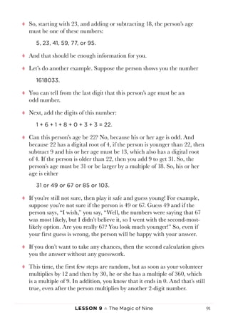 Lesson 9 ♠ The Magic of Nine 91
tt So, starting with 23, and adding or subtracting 18, the person’s age
must be one of these numbers:
5, 23, 41, 59, 77, or 95.
tt And that should be enough information for you.
tt Let’s do another example. Suppose the person shows you the number
1618033.
tt You can tell from the last digit that this person’s age must be an
odd number.
tt Next, add the digits of this number:
1 + 6 + 1 + 8 + 0 + 3 + 3 = 22.
tt Can this person’s age be 22? No, because his or her age is odd. And
because 22 has a digital root of 4, if the person is younger than 22, then
subtract 9 and his or her age must be 13, which also has a digital root
of 4. If the person is older than 22, then you add 9 to get 31. So, the
person’s age must be 31 or be larger by a multiple of 18. So, his or her
age is either
31 or 49 or 67 or 85 or 103.
tt If you’re still not sure, then play it safe and guess young! For example,
suppose you’re not sure if the person is 49 or 67. Guess 49 and if the
person says, “I wish,” you say, “Well, the numbers were saying that 67
was most likely, but I didn’t believe it, so I went with the second-most-
likely option. Are you really 67? You look much younger!” So, even if
your first guess is wrong, the person will be happy with your answer.
tt If you don’t want to take any chances, then the second calculation gives
you the answer without any guesswork.
tt This time, the first few steps are random, but as soon as your volunteer
multiplies by 12 and then by 30, he or she has a multiple of 360, which
is a multiple of 9. In addition, you know that it ends in 0. And that’s still
true, even after the person multiplies by another 2-digit number.
 