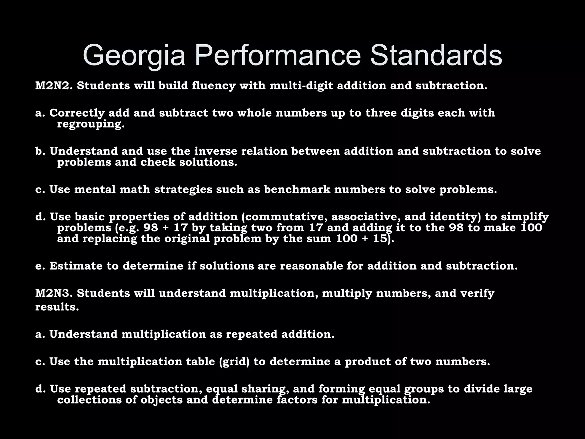Georgia Performance Standards
M2N2. Students will build fluency with multi-digit addition and subtraction.

a. Correctly add and subtract two whole numbers up to three digits each with
    regrouping.

b. Understand and use the inverse relation between addition and subtraction to solve
    problems and check solutions.

c. Use mental math strategies such as benchmark numbers to solve problems.

d. Use basic properties of addition (commutative, associative, and identity) to simplify
    problems (e.g. 98 + 17 by taking two from 17 and adding it to the 98 to make 100
    and replacing the original problem by the sum 100 + 15).

e. Estimate to determine if solutions are reasonable for addition and subtraction.

M2N3. Students will understand multiplication, multiply numbers, and verify
results.

a. Understand multiplication as repeated addition.

c. Use the multiplication table (grid) to determine a product of two numbers.

d. Use repeated subtraction, equal sharing, and forming equal groups to divide large
    collections of objects and determine factors for multiplication.
 