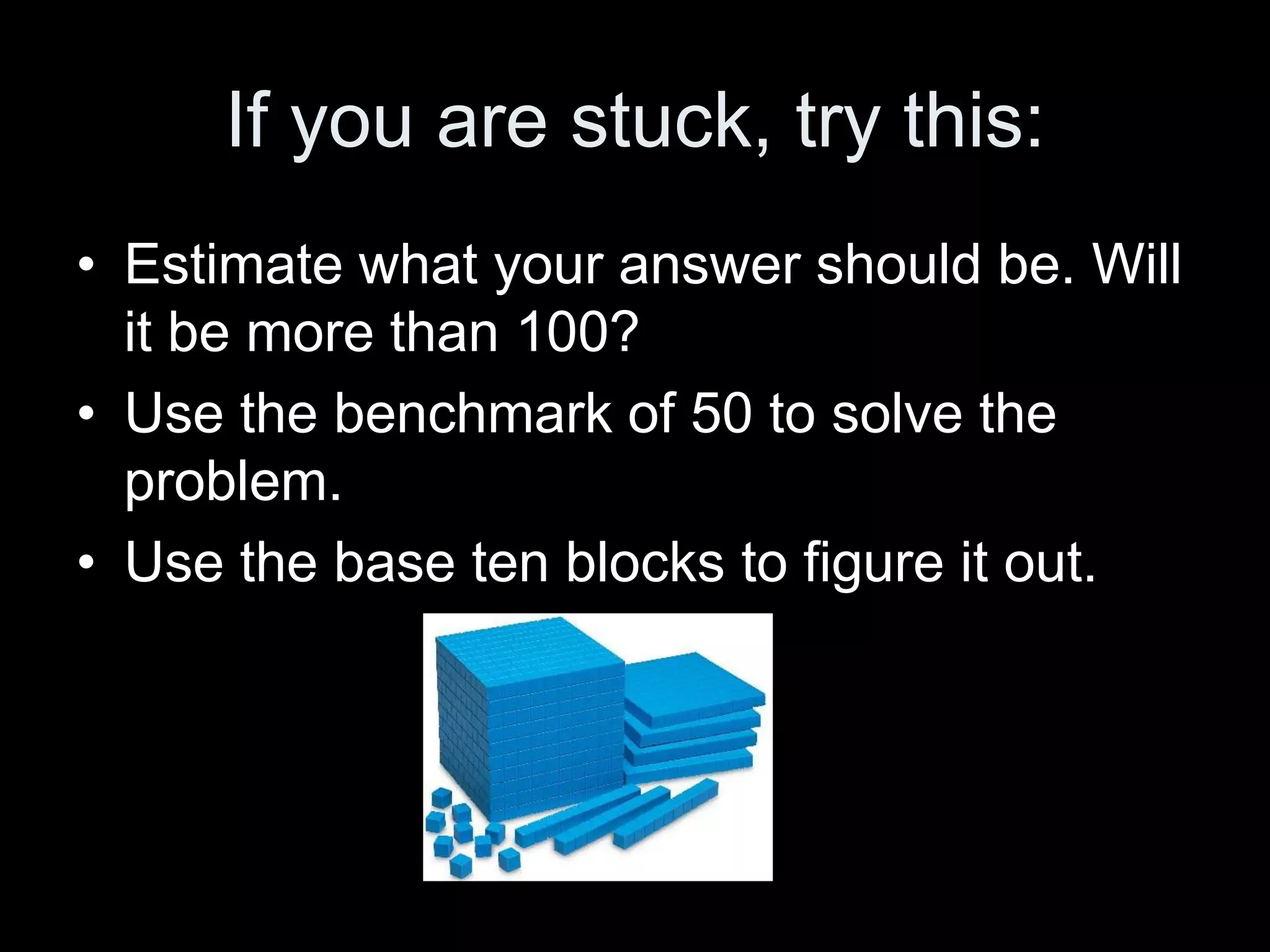 If you are stuck, try this:
• Estimate what your answer should be. Will
  it be more than 100?
• Use the benchmark of 50 to solve the
  problem.
• Use the base ten blocks to figure it out.
 