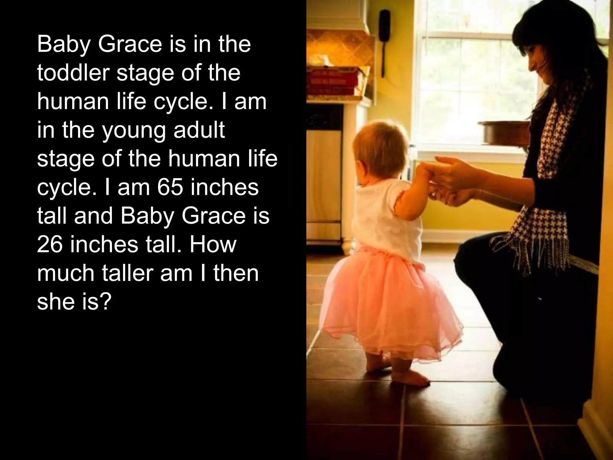 Baby Grace is in the
toddler stage of the
human life cycle. I am
in the young adult
stage of the human life
cycle. I am 65 inches
tall and Baby Grace is
26 inches tall. How
much taller am I then
she is?
 