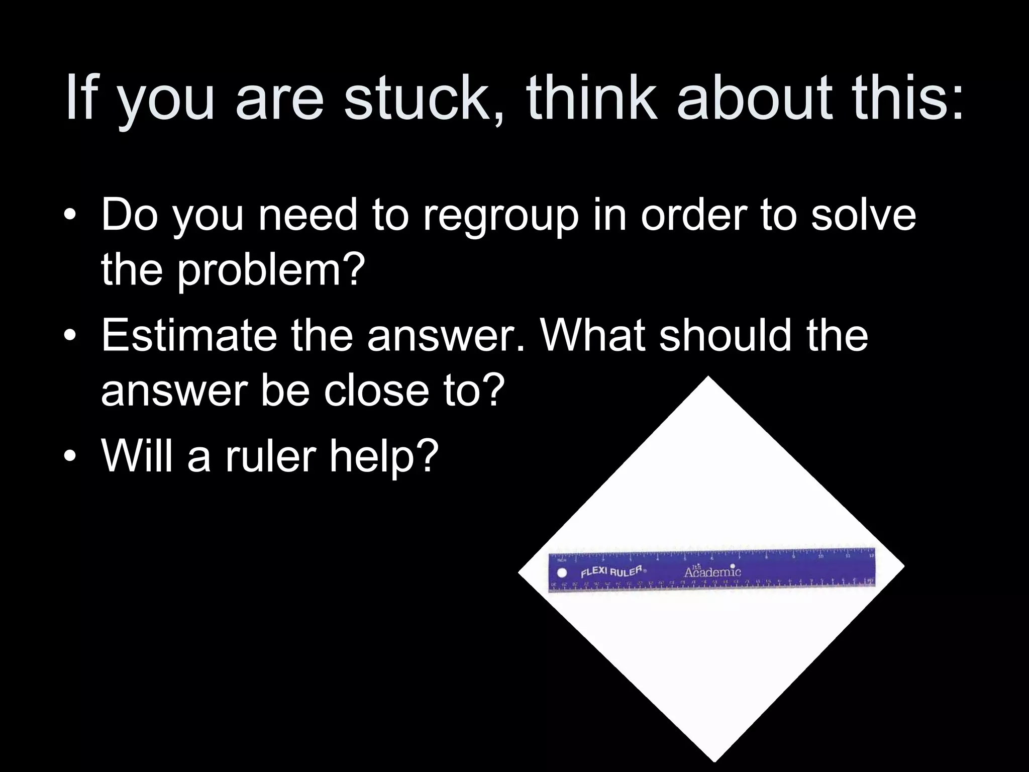 If you are stuck, think about this:
• Do you need to regroup in order to solve
  the problem?
• Estimate the answer. What should the
  answer be close to?
• Will a ruler help?
 