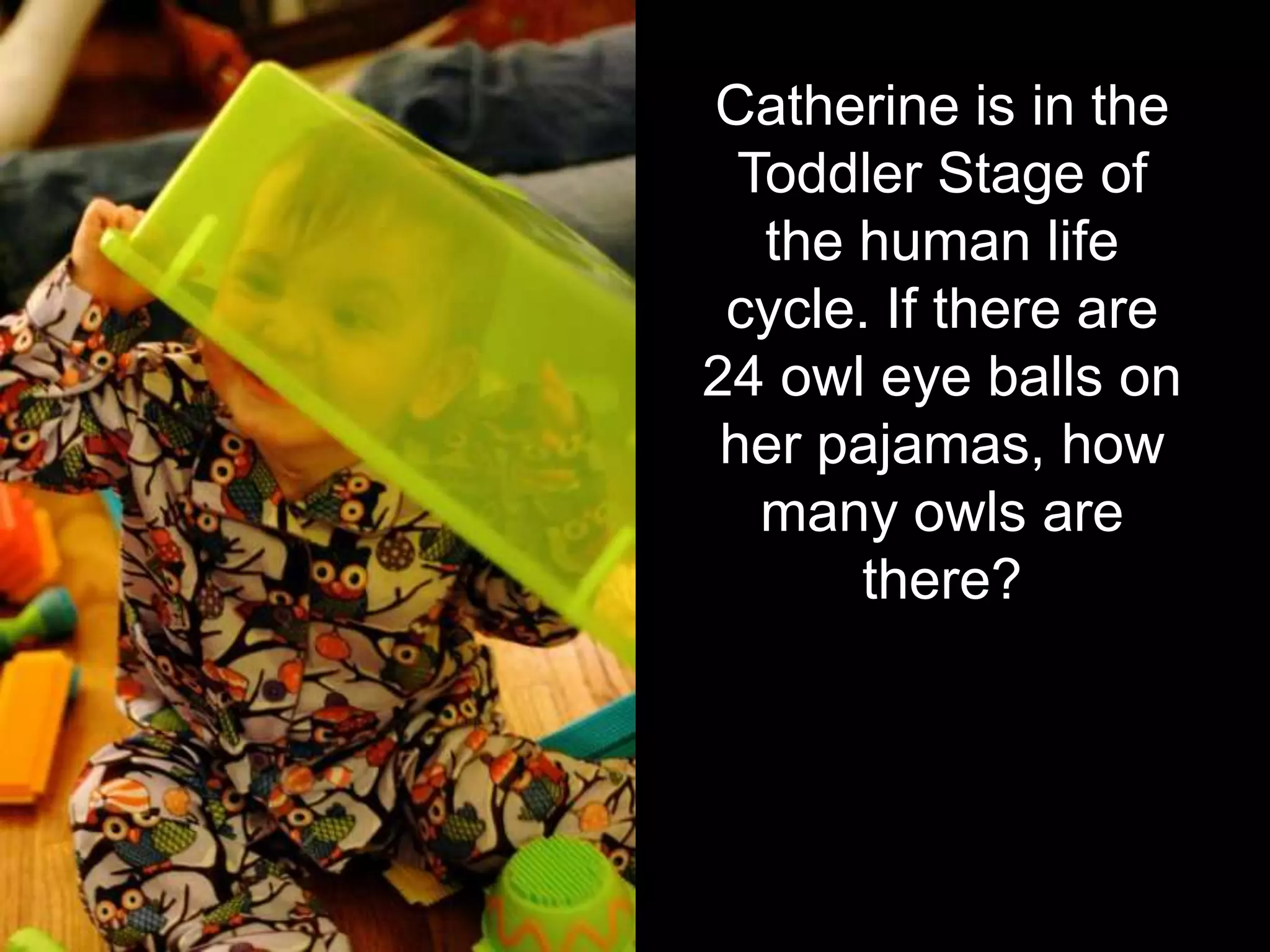 Catherine is in the
  Toddler Stage of
   the human life
 cycle. If there are
24 owl eye balls on
 her pajamas, how
   many owls are
       there?
 