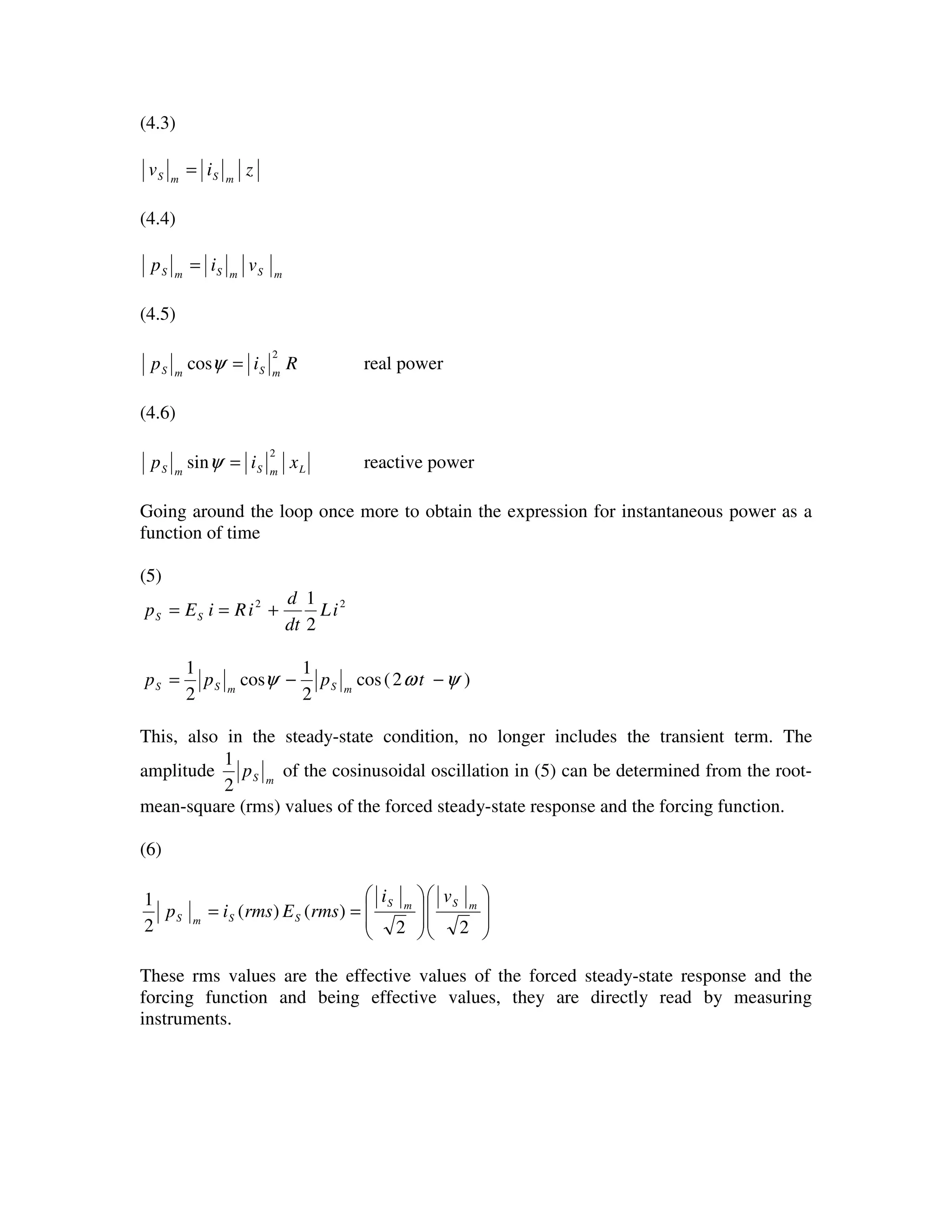 (4.3)
ziv mSmS =
(4.4)
mSmSmS vip =
(4.5)
Rip mSmS
2
cos =ψ real power
(4.6)
LmSmS xip
2
sin =ψ reactive power
Going around the loop once more to obtain the expression for instantaneous power as a
function of time
(5)
22
2
1
iL
dt
d
iRiEp SS +==
)2(cos
2
1
cos
2
1
ψωψ −−= tppp mSmSS
This, also in the steady-state condition, no longer includes the transient term. The
amplitude mSp
2
1
of the cosinusoidal oscillation in (5) can be determined from the root-
mean-square (rms) values of the forced steady-state response and the forcing function.
(6)
















==
22
)()(
2
1 mSmS
SSmS
vi
rmsErmsip
These rms values are the effective values of the forced steady-state response and the
forcing function and being effective values, they are directly read by measuring
instruments.
 