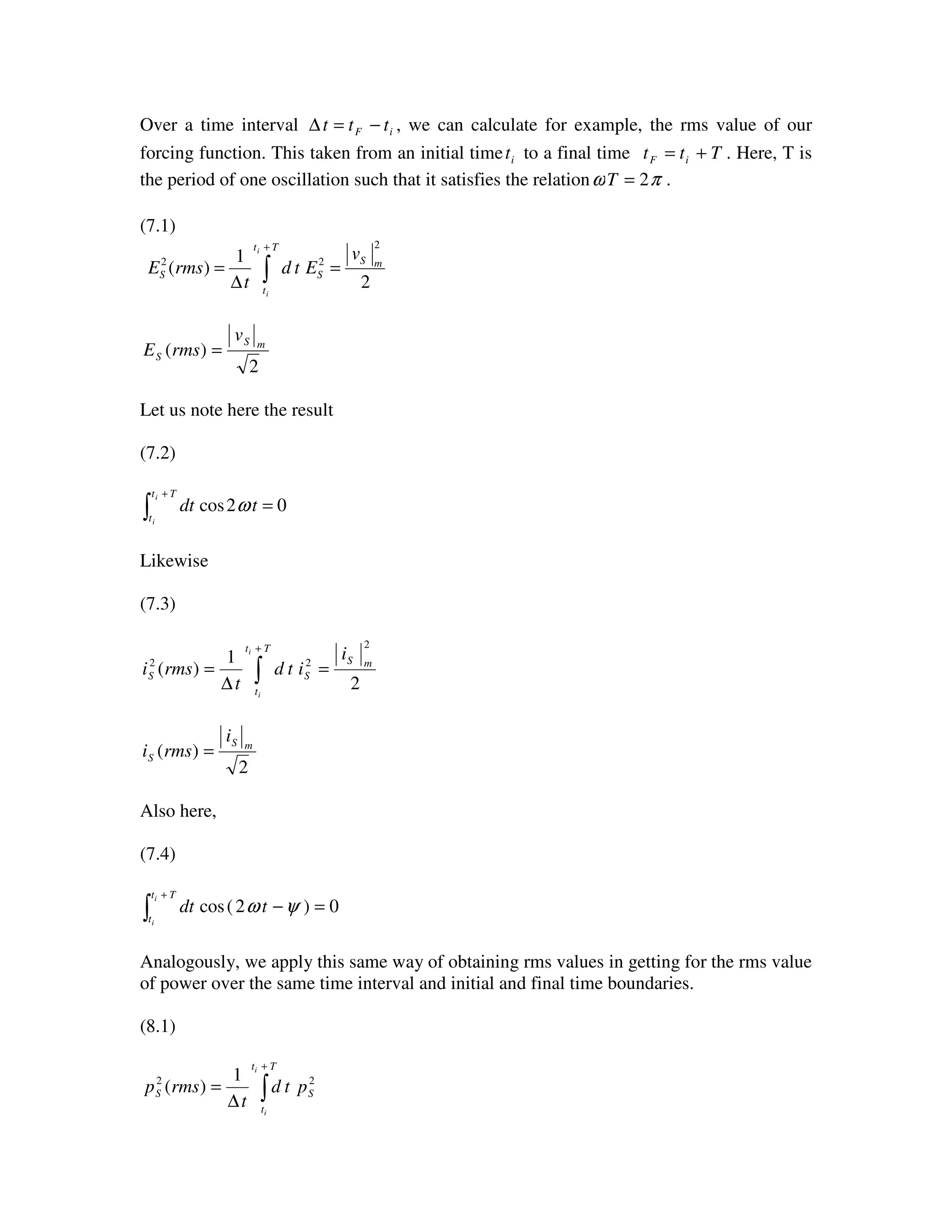 Over a time interval iF ttt −=∆ , we can calculate for example, the rms value of our
forcing function. This taken from an initial time it to a final time Ttt iF += . Here, T is
the period of one oscillation such that it satisfies the relation πω 2=T .
(7.1)
∫
+
=
∆
=
Tt
t
mS
SS
i
i
v
Etd
t
rmsE
2
1
)(
2
22
2
)( mS
S
v
rmsE =
Let us note here the result
(7.2)
∫
+
=
Tt
t
i
i
tdt 02cos ω
Likewise
(7.3)
∫
+
=
∆
=
Tt
t
mS
SS
i
i
i
itd
t
rmsi
2
1
)(
2
22
2
)( mS
S
i
rmsi =
Also here,
(7.4)
∫
+
=−
Tt
t
i
i
tdt 0)2(cos ψω
Analogously, we apply this same way of obtaining rms values in getting for the rms value
of power over the same time interval and initial and final time boundaries.
(8.1)
∫
+
∆
=
Tt
t
SS
i
i
ptd
t
rmsp 22 1
)(
 