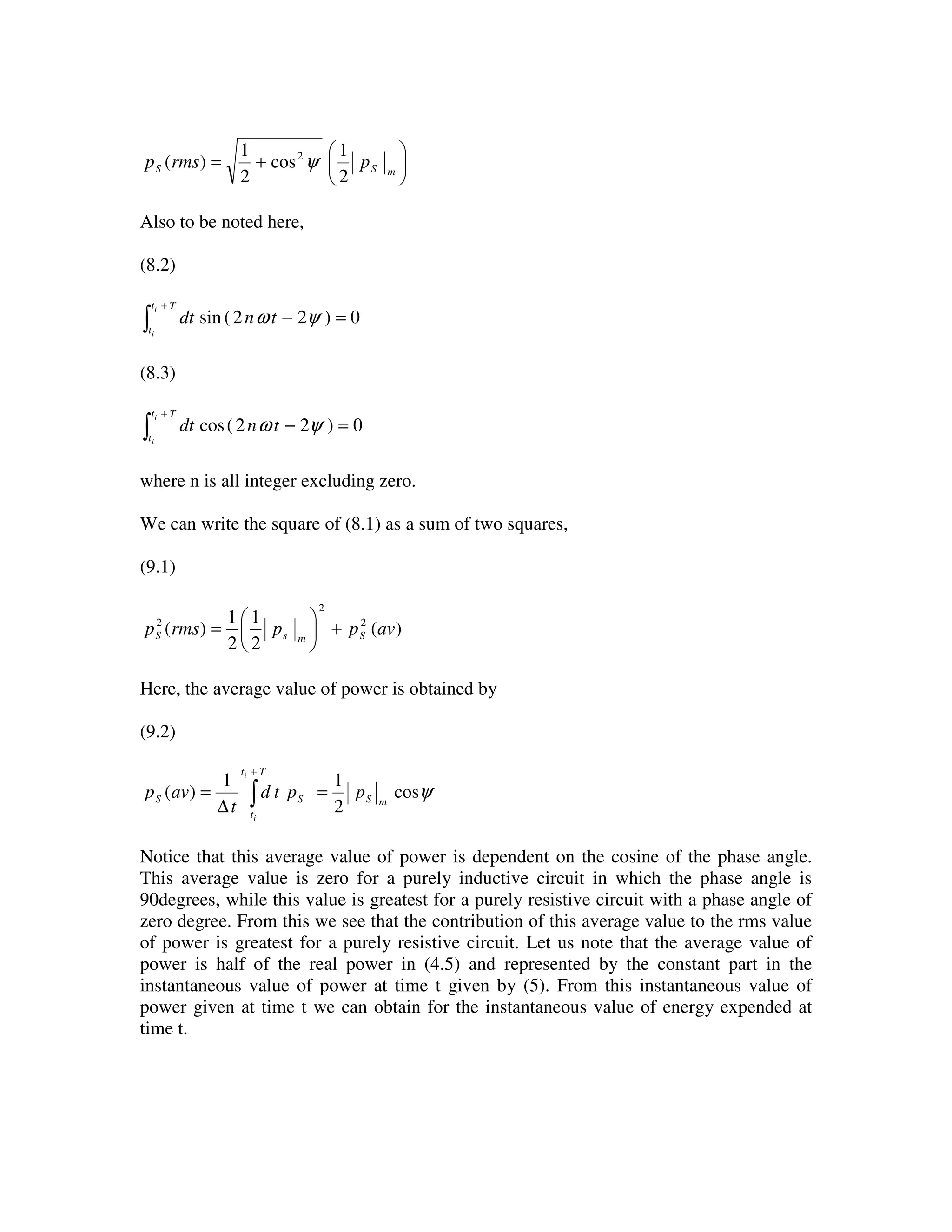 





+= mSS prmsp
2
1
cos
2
1
)( 2
ψ
Also to be noted here,
(8.2)
∫
+
=−
Tt
t
i
i
tndt 0)22(sin ψω
(8.3)
∫
+
=−
Tt
t
i
i
tndt 0)22(cos ψω
where n is all integer excluding zero.
We can write the square of (8.1) as a sum of two squares,
(9.1)
)(
2
1
2
1
)( 2
2
2
avpprmsp SmsS +





=
Here, the average value of power is obtained by
(9.2)
ψcos
2
11
)( mS
Tt
t
SS pptd
t
avp
i
i
=
∆
= ∫
+
Notice that this average value of power is dependent on the cosine of the phase angle.
This average value is zero for a purely inductive circuit in which the phase angle is
90degrees, while this value is greatest for a purely resistive circuit with a phase angle of
zero degree. From this we see that the contribution of this average value to the rms value
of power is greatest for a purely resistive circuit. Let us note that the average value of
power is half of the real power in (4.5) and represented by the constant part in the
instantaneous value of power at time t given by (5). From this instantaneous value of
power given at time t we can obtain for the instantaneous value of energy expended at
time t.
 