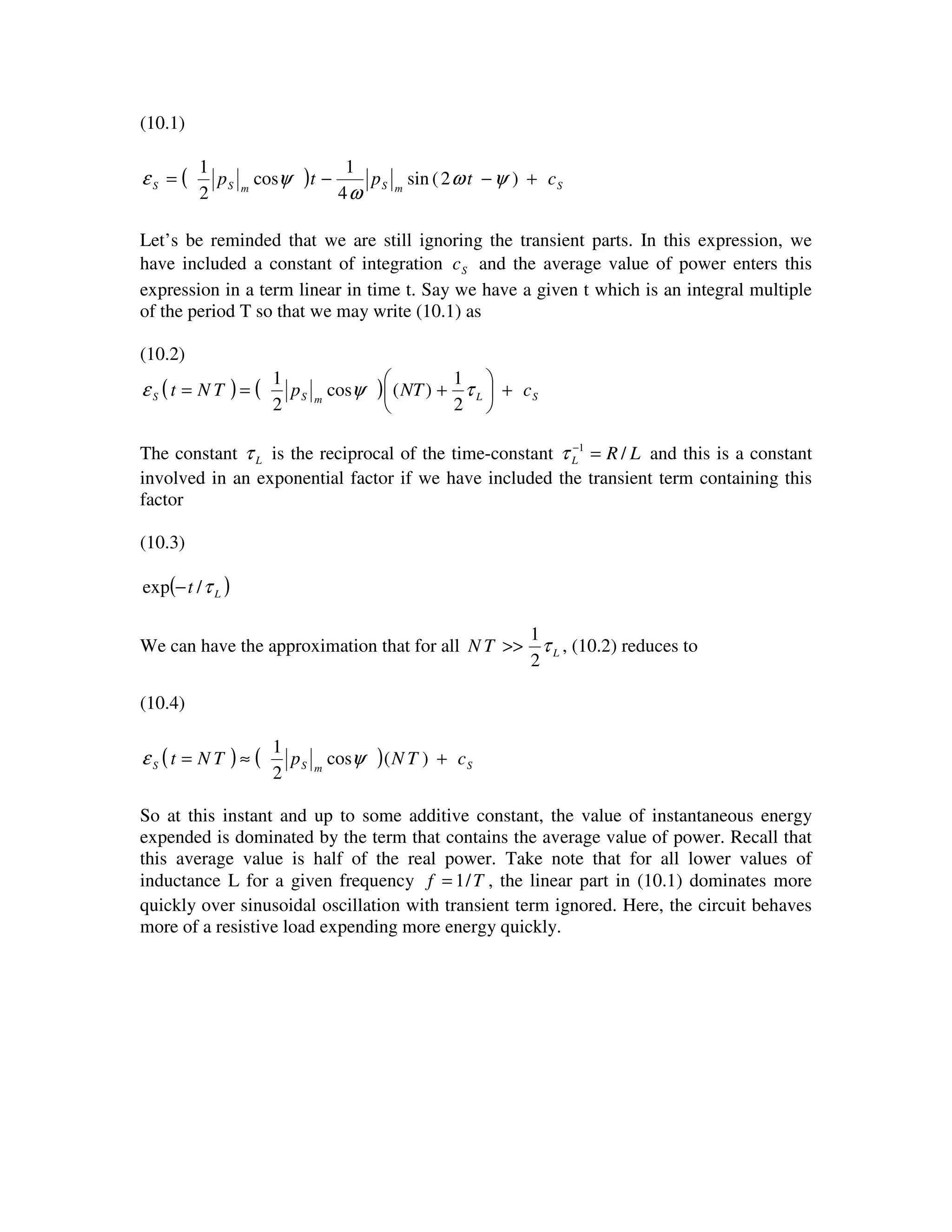 (10.1)
( ) SmSmSS ctptp +−−= )2(sin
4
1
cos
2
1
ψω
ω
ψε
Let’s be reminded that we are still ignoring the transient parts. In this expression, we
have included a constant of integration Sc and the average value of power enters this
expression in a term linear in time t. Say we have a given t which is an integral multiple
of the period T so that we may write (10.1) as
(10.2)
( ) ( ) SLmSS cNTpTNt +





+== τψε
2
1
)(cos
2
1
The constant Lτ is the reciprocal of the time-constant LRL /1
=−
τ and this is a constant
involved in an exponential factor if we have included the transient term containing this
factor
(10.3)
( )Lt τ/exp −
We can have the approximation that for all LTN τ
2
1
>> , (10.2) reduces to
(10.4)
( ) ( ) SmSS cTNpTNt +≈= )(cos
2
1
ψε
So at this instant and up to some additive constant, the value of instantaneous energy
expended is dominated by the term that contains the average value of power. Recall that
this average value is half of the real power. Take note that for all lower values of
inductance L for a given frequency Tf /1= , the linear part in (10.1) dominates more
quickly over sinusoidal oscillation with transient term ignored. Here, the circuit behaves
more of a resistive load expending more energy quickly.
 