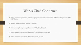 Works Cited Continued
• http://www.nasa.gov/offices/education/programs/national/summer/NASASTEMchallenges/main/#.U2
HFfYFdUuc
• Blanco, Harold. CI 350 at Marshall University.
• http://www.p21.org/storage/documents/P21_Math_Map.pdf
• http://www.p21.org/storage/documents/21stcskillsmap_science.pdf
• http://www.imls.gov/about/21st_century_skills_list.aspx
 