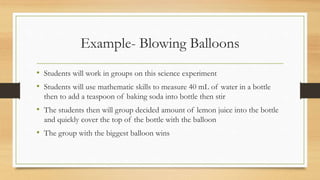 Example- Blowing Balloons
• Students will work in groups on this science experiment
• Students will use mathematic skills to measure 40 mL of water in a bottle
then to add a teaspoon of baking soda into bottle then stir
• The students then will group decided amount of lemon juice into the bottle
and quickly cover the top of the bottle with the balloon
• The group with the biggest balloon wins
 