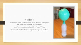 YouTube
Students will watch YouTube videos on the effects of baking soda
and lemon juice as well as the experiment
http://www.youtube.com/watch?v=Y4meoFPPsaA
Students will also film their own experiment to put on YouTube
 