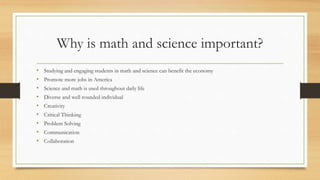 Why is math and science important?
• Studying and engaging students in math and science can benefit the economy
• Promote more jobs in America
• Science and math is used throughout daily life
• Diverse and well rounded individual
• Creativity
• Critical Thinking
• Problem Solving
• Communication
• Collaboration
 