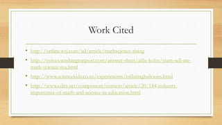 Work Cited
• http://online.wsj.com/ad/article/mathscience-rising
• http://voices.washingtonpost.com/answer-sheet/alfie-kohn/stem-sell-are-
math-science-rea.html
• http://www.sciencekids.co.nz/experiments/inflatingballoons.html
• http://www.edits.net/component/content/article/20/144-industry-
importance-of-math-and-science-in-education.html
 