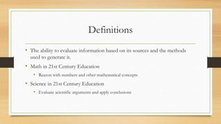 Definitions
• The ability to evaluate information based on its sources and the methods
used to generate it.
• Math in 21st Century Education
• Reason with numbers and other mathematical concepts
• Science in 21st Century Education
• Evaluate scientific arguments and apply conclusions
 
