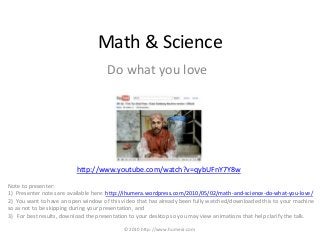 Math & Science
http://www.youtube.com/watch?v=qybUFnY7Y8w
Do what you love
Note to presenter:
1) Presenter notes are available here: http://ihumera.wordpress.com/2010/05/02/math-and-science-do-what-you-love/
2) You want to have an open window of this video that has already been fully watched/downloaded this to your machine
so as not to be skipping during your presentation, and
3) For best results, download the presentation to your desktop so you may view animations that help clarify the talk.
©2010 http://www.humera.com
 