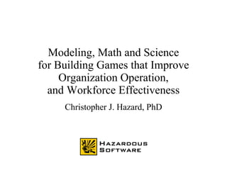 Modeling, Math and Science
for Building Games that Improve
Organization Operation,
and Workforce Effectiveness
Christopher J. Hazard, PhD
 