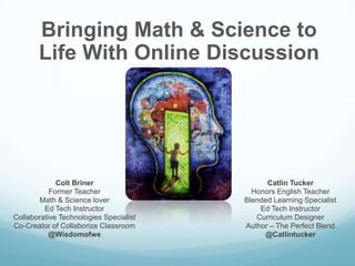 Bringing Math & Science to
       Life With Online Discussion




             Colt Briner                      Catlin Tucker
           Former Teacher                 Honors English Teacher
       Math & Science lover             Blended Learning Specialist
         Ed Tech Instructor                 Ed Tech Instructor
Collaborative Technologies Specialist      Curriculum Designer
Co-Creator of Collaborize Classroom     Author – The Perfect Blend
           @Wisdomofwe                       @Catlintucker
 