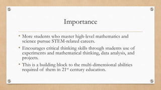 Importance 
• More students who master high-level mathematics and 
science pursue STEM-related careers. 
• Encourages critical thinking skills through students use of 
experiments and mathematical thinking, data analysis, and 
projects. 
• This is a building block to the multi-dimensional abilities 
required of them in 21st century education. 
 