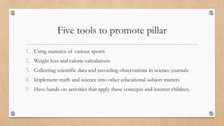 Five tools to promote pillar 
1. Using statistics of various sports 
2. Weight loss and calorie calculations 
3. Collecting scientific data and recording observations in science journals 
4. Implement math and science into other educational subject matters 
5. Have hands-on activities that apply these concepts and interest children. 
 