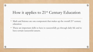 How it applies to 21st Century Education 
• Math and Science are one component that makes up the overall 21st century 
education 
• These are important skills to have to successfully go through daily life and to 
have certain successful careers. 
 