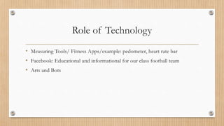 Role of Technology 
• Measuring Tools/ Fitness Apps/example: pedometer, heart rate bar 
• Facebook: Educational and informational for our class football team 
• Arts and Bots 
 