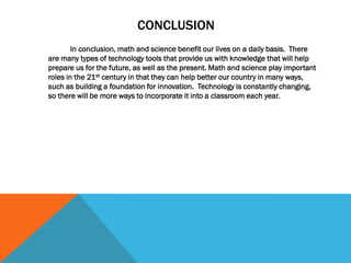 CONCLUSION
In conclusion, math and science benefit our lives on a daily basis. There
are many types of technology tools that provide us with knowledge that will help
prepare us for the future, as well as the present. Math and science play important
roles in the 21st century in that they can help better our country in many ways,
such as building a foundation for innovation. Technology is constantly changing,
so there will be more ways to incorporate it into a classroom each year.
 
