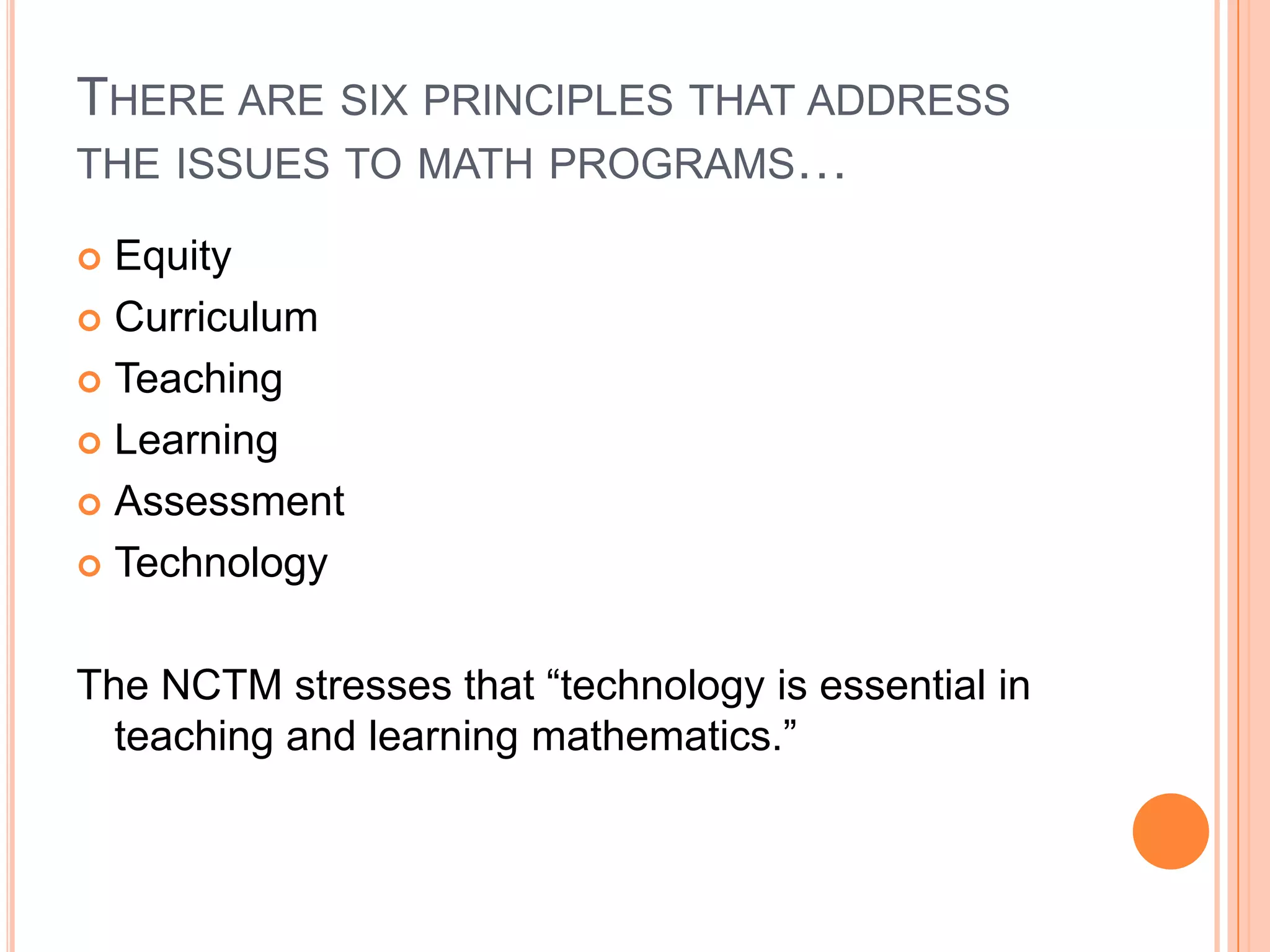 There are six principles that address the issues to math programs…EquityCurriculumTeachingLearningAssessmentTechnologyThe NCTM stresses that “technology is essential in teaching and learning mathematics.” 