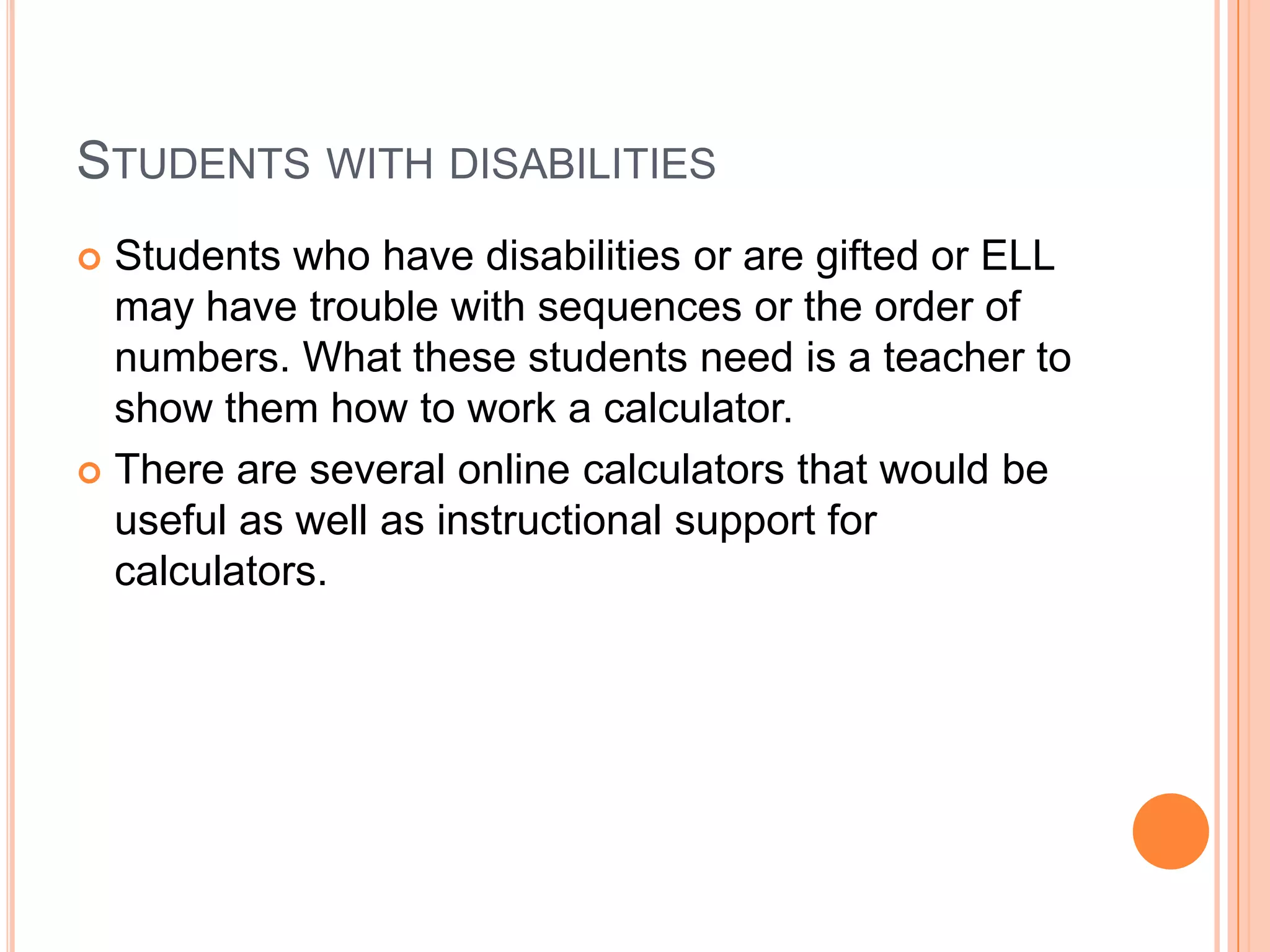 Students with disabilitiesStudents who have disabilities or are gifted or ELL may have trouble with sequences or the order of numbers. What these students need is a teacher to show them how to work a calculator.There are several online calculators that would be useful as well as instructional support for calculators.