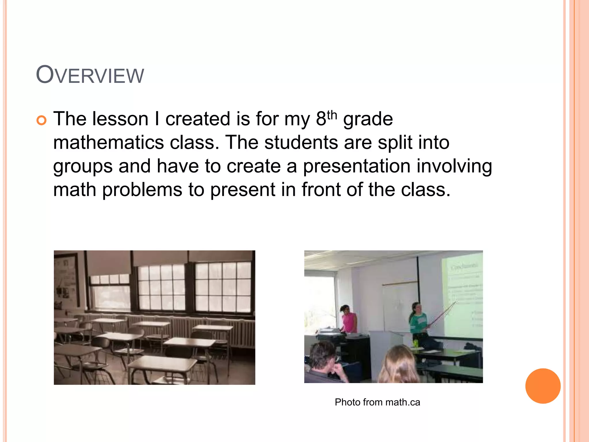 OverviewThe lesson I created is for my 8th grade mathematics class. The students are split into groups and have to create a presentation involving math problems to present in front of the class. Photo from math.ca