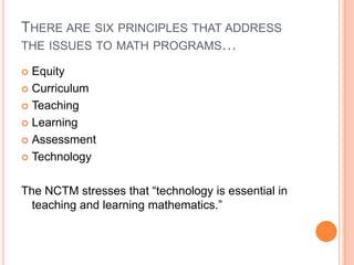 There are six principles that address the issues to math programs…EquityCurriculumTeachingLearningAssessmentTechnologyThe NCTM stresses that “technology is essential in teaching and learning mathematics.” 