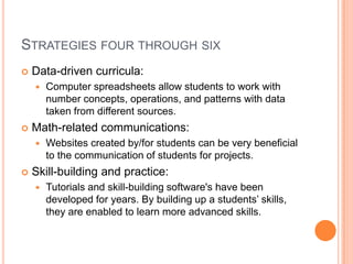 Strategies four through sixData-driven curricula:Computer spreadsheets allow students to work with number concepts, operations, and patterns with data taken from different sources.Math-related communications:Websites created by/for students can be very beneficial to the communication of students for projects.Skill-building and practice:Tutorials and skill-building software's have been developed for years. By building up a students’ skills, they are enabled to learn more advanced skills.