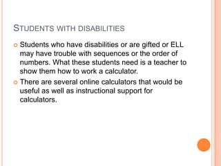 Students with disabilitiesStudents who have disabilities or are gifted or ELL may have trouble with sequences or the order of numbers. What these students need is a teacher to show them how to work a calculator.There are several online calculators that would be useful as well as instructional support for calculators.