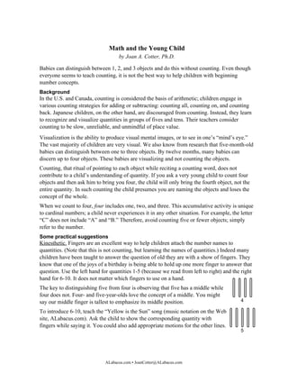 Math and the Young Child
                                    by Joan A. Cotter, Ph.D.

Babies can distinguish between 1, 2, and 3 objects and do this without counting. Even though
everyone seems to teach counting, it is not the best way to help children with beginning
number concepts.
Background
In the U.S. and Canada, counting is considered the basis of arithmetic; children engage in
various counting strategies for adding or subtracting: counting all, counting on, and counting
back. Japanese children, on the other hand, are discouraged from counting. Instead, they learn
to recognize and visualize quantities in groups of fives and tens. Their teachers consider
counting to be slow, unreliable, and unmindful of place value.
Visualization is the ability to produce visual mental images, or to see in one’s “mind’s eye.”
The vast majority of children are very visual. We also know from research that five-month-old
babies can distinguish between one to three objects. By twelve months, many babies can
discern up to four objects. These babies are visualizing and not counting the objects.
Counting, that ritual of pointing to each object while reciting a counting word, does not
contribute to a child’s understanding of quantity. If you ask a very young child to count four
objects and then ask him to bring you four, the child will only bring the fourth object, not the
entire quantity. In such counting the child presumes you are naming the objects and loses the
concept of the whole.
When we count to four, four includes one, two, and three. This accumulative activity is unique
to cardinal numbers; a child never experiences it in any other situation. For example, the letter
“C” does not include “A” and “B.” Therefore, avoid counting five or fewer objects; simply
refer to the number.
Some practical suggestions
Kinesthetic. Fingers are an excellent way to help children attach the number names to
quantities. (Note that this is not counting, but learning the names of quantities.) Indeed many
children have been taught to answer the question of old they are with a show of fingers. They
know that one of the joys of a birthday is being able to hold up one more finger to answer that
question. Use the left hand for quantities 1-5 (because we read from left to right) and the right
hand for 6-10. It does not matter which fingers to use on a hand.
The key to distinguishing five from four is observing that five has a middle while
four does not. Four- and five-year-olds love the concept of a middle. You might
say our middle finger is tallest to emphasize its middle position.                         4

To introduce 6-10, teach the “Yellow is the Sun” song (music notation on the Web
site, ALabacus.com). Ask the child to show the corresponding quantity with
fingers while saying it. You could also add appropriate motions for the other lines.
                                                                                           5




                              ALabacus.com • JoanCotter@ALabacus.com
 