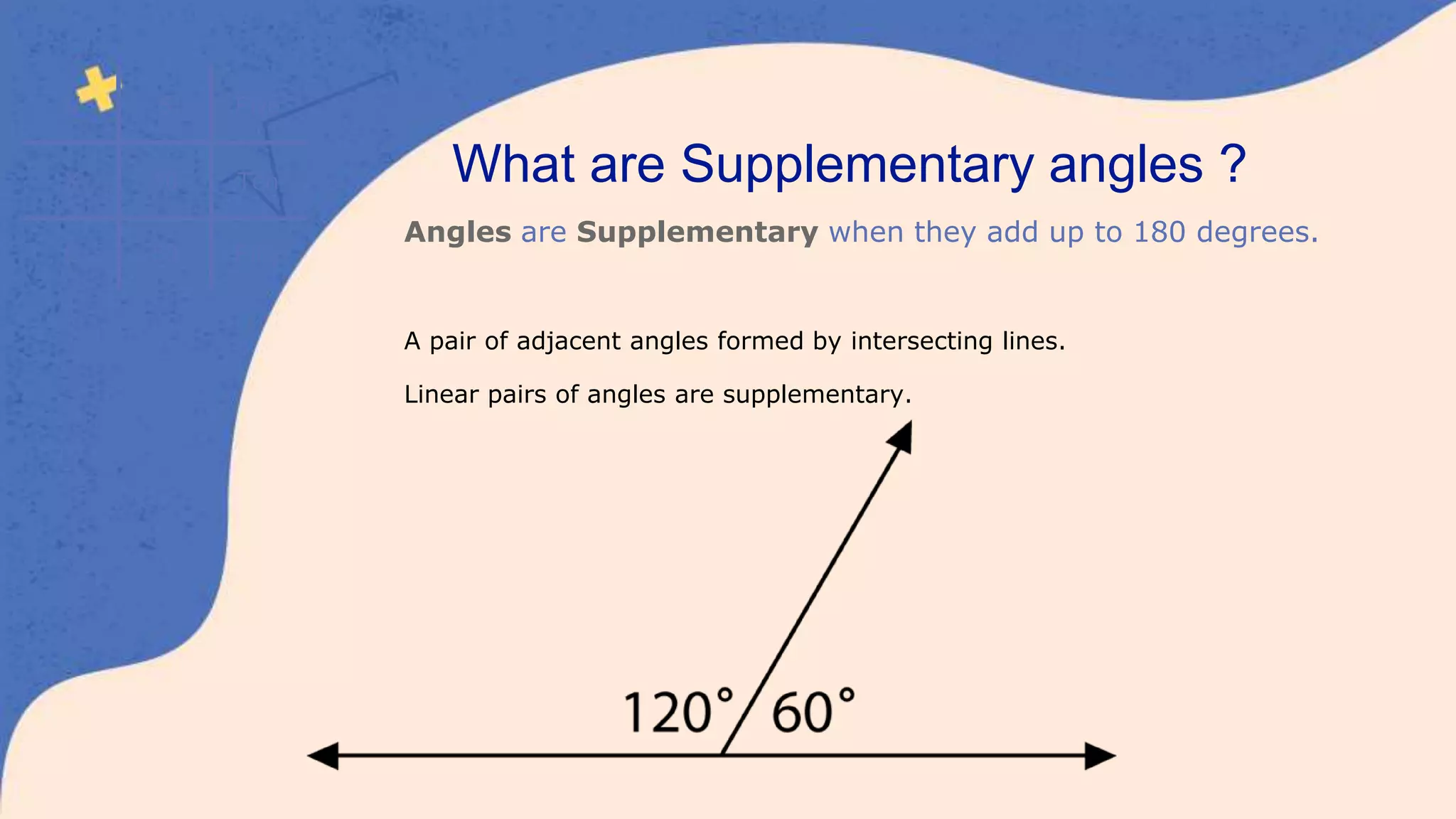 V 5 Five
X 10 Ten
L 50 Fifty
What are Supplementary angles ?
Angles are Supplementary when they add up to 180 degrees.
A pair of adjacent angles formed by intersecting lines.
Linear pairs of angles are supplementary.
 