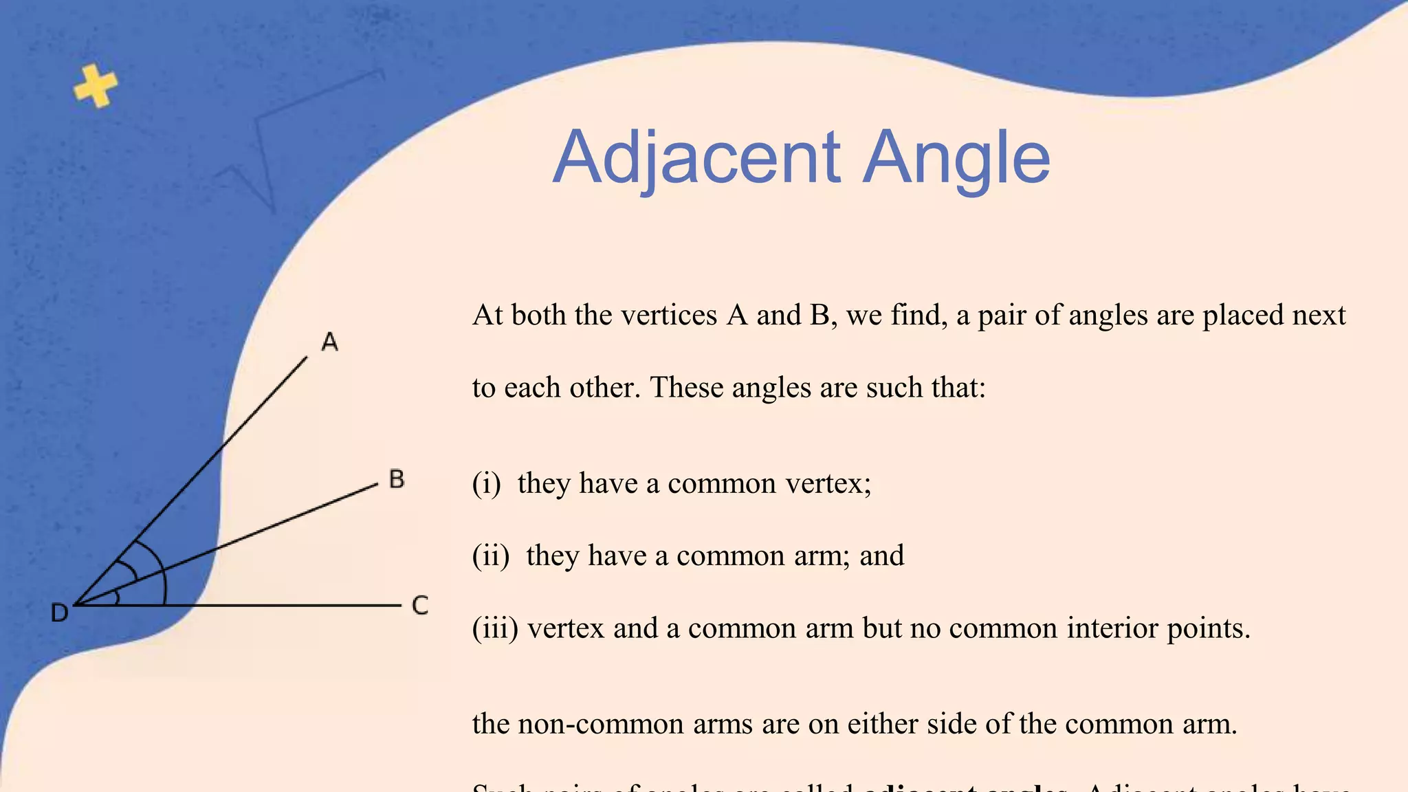 At both the vertices A and B, we find, a pair of angles are placed next
to each other. These angles are such that:
(i) they have a common vertex;
(ii) they have a common arm; and
(iii) vertex and a common arm but no common interior points.
the non-common arms are on either side of the common arm.
Adjacent Angle
 