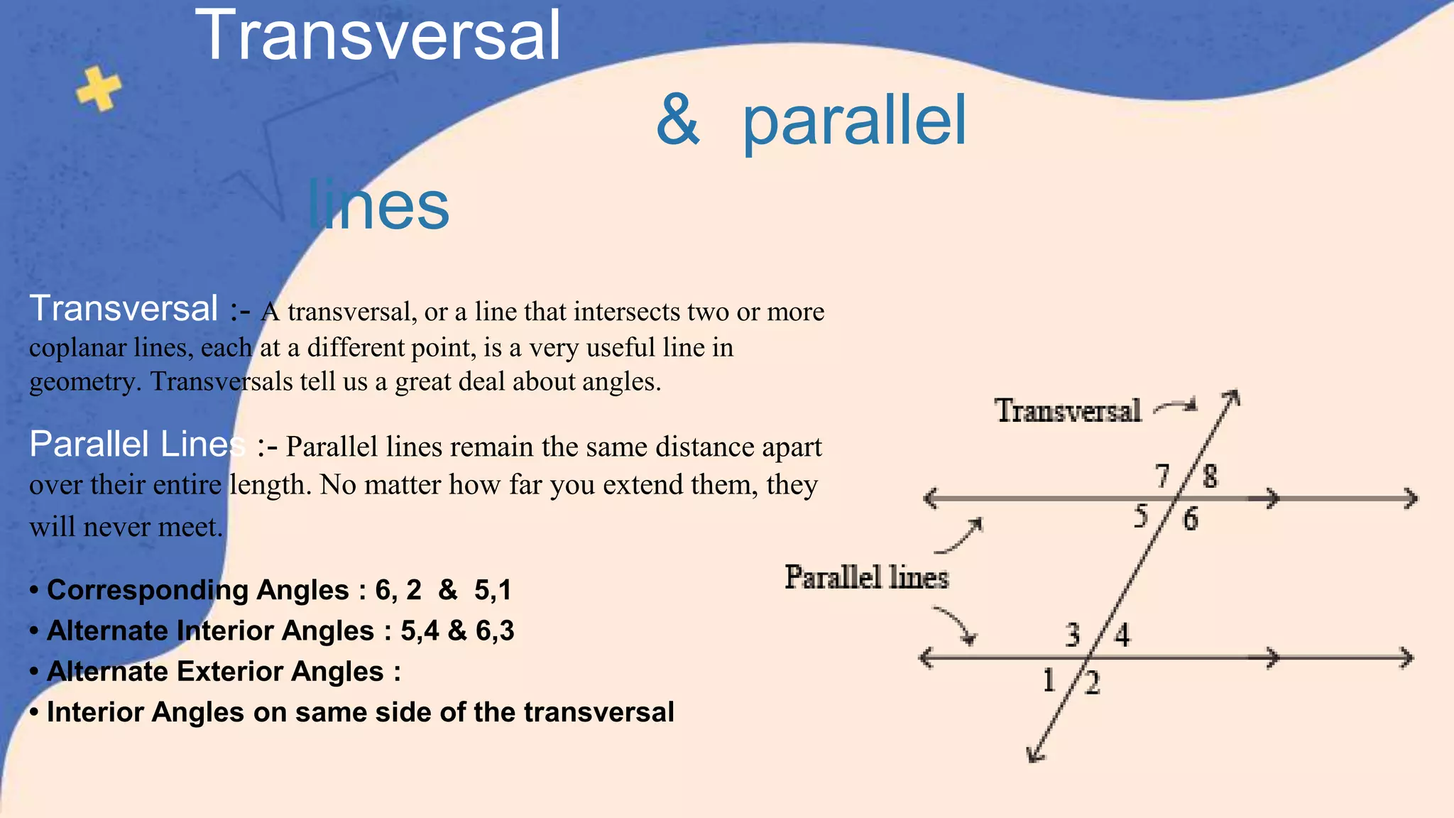Transversal :- A transversal, or a line that intersects two or more
coplanar lines, each at a different point, is a very useful line in
geometry. Transversals tell us a great deal about angles.
Parallel Lines :- Parallel lines remain the same distance apart
over their entire length. No matter how far you extend them, they
will never meet.
• Corresponding Angles : 6, 2 & 5,1
• Alternate Interior Angles : 5,4 & 6,3
• Alternate Exterior Angles :
• Interior Angles on same side of the transversal
Transversal
& parallel
lines
 