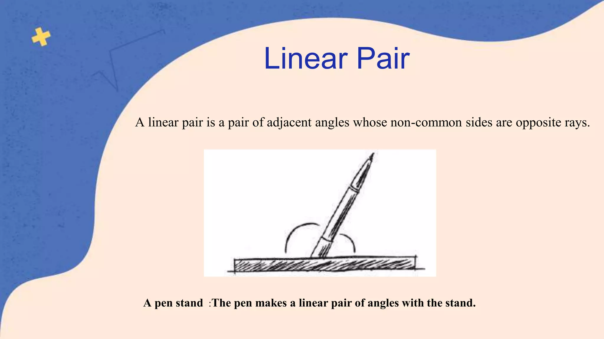 A linear pair is a pair of adjacent angles whose non-common sides are opposite rays.
A pen stand :The pen makes a linear pair of angles with the stand.
Linear Pair
 