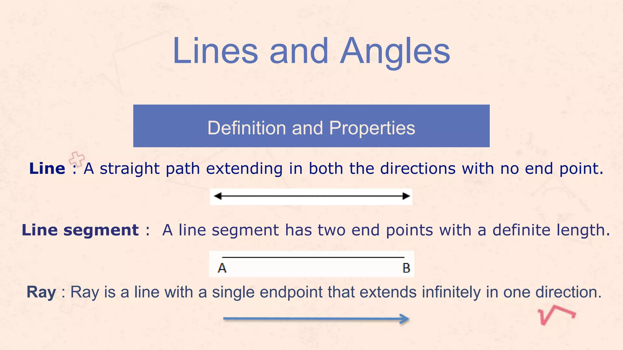 Definition and Properties
Lines and Angles
Line segment : A line segment has two end points with a definite length.
Line : A straight path extending in both the directions with no end point.
Ray : Ray is a line with a single endpoint that extends infinitely in one direction.
 