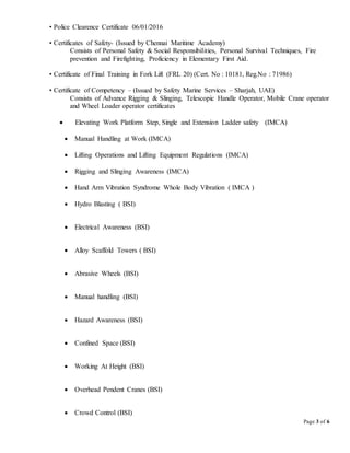 Page 3 of 6
• Police Clearence Certificate 06/01/2016
• Certificates of Safety- (Issued by Chennai Maritime Academy)
Consists of Personal Safety & Social Responsibilities, Personal Survival Techniques, Fire
prevention and Firefighting, Proficiency in Elementary First Aid.
• Certificate of Final Training in Fork Lift (FRL 20) (Cert. No : 10181, Reg.No : 71986)
• Certificate of Competency – (Issued by Safety Marine Services – Sharjah, UAE)
Consists of Advance Rigging & Slinging, Telescopic Handle Operator, Mobile Crane operator
and Wheel Loader operator certificates
 Elevating Work Platform Step, Single and Extension Ladder safety (IMCA)
 Manual Handling at Work (IMCA)
 Lifting Operations and Lifting Equipment Regulations (IMCA)
 Rigging and Slinging Awareness (IMCA)
 Hand Arm Vibration Syndrome Whole Body Vibration ( IMCA )
 Hydro Blasting ( BSI)
 Electrical Awareness (BSI)
 Alloy Scaffold Towers ( BSI)
 Abrasive Wheels (BSI)
 Manual handling (BSI)
 Hazard Awareness (BSI)
 Confined Space (BSI)
 Working At Height (BSI)
 Overhead Pendent Cranes (BSI)
 Crowd Control (BSI)
 