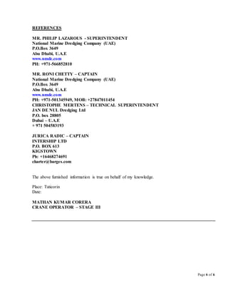 Page 6 of 6
REFERENCES
MR. PHILIP LAZAROUS - SUPERINTENDENT
National Marine Dredging Company (UAE)
P.O.Box 3649
Abu Dhabi, U.A.E
www.nmdc.com
PH: +971-566852810
MR. RONI CHETTY – CAPTAIN
National Marine Dredging Company (UAE)
P.O.Box 3649
Abu Dhabi, U.A.E
www.nmdc.com
PH: +971-501345949, MOB: +27847011454
CHRISTOPHE MERTENS – TECHNICAL SUPERINTENDENT
JAN DE NUL Dredging Ltd
P.O. box 28805
Dubai – U.A.E
+ 971 504583193
JURICA RADIC – CAPTAIN
INTERSHIP LTD
P.O. BOX 613
KIGSTOWN
Ph: +16468274691
charter@barges.com
The above furnished information is true on behalf of my knowledge.
Place: Tuticorin
Date:
MATHAN KUMAR CORERA
CRANE OPERATOR – STAGE III
 