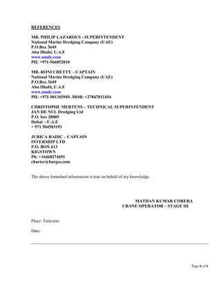 Page 6 of 6
REFERENCES
MR. PHILIP LAZAROUS - SUPERINTENDENT
National Marine Dredging Company (UAE)
P.O.Box 3649
Abu Dhabi, U.A.E
www.nmdc.com
PH: +971-566852810
MR. RONI CHETTY – CAPTAIN
National Marine Dredging Company (UAE)
P.O.Box 3649
Abu Dhabi, U.A.E
www.nmdc.com
PH: +971-501345949, MOB: +27847011454
CHRISTOPHE MERTENS – TECHNICAL SUPERINTENDENT
JAN DE NUL Dredging Ltd
P.O. box 28805
Dubai – U.A.E
+ 971 504583193
JURICA RADIC – CAPTAIN
INTERSHIP LTD
P.O. BOX 613
KIGSTOWN
Ph: +16468274691
charter@barges.com
The above furnished information is true on behalf of my knowledge.
MATHAN KUMAR CORERA
CRANE OPERATOR – STAGE III
Place: Tuticorin
Date:
 