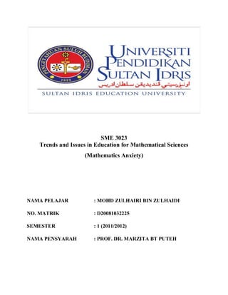 SME 3023
   Trends and Issues in Education for Mathematical Sciences
                    (Mathematics Anxiety)




NAMA PELAJAR           : MOHD ZULHAIRI BIN ZULHAIDI

NO. MATRIK             : D20081032225

SEMESTER               : 1 (2011/2012)

NAMA PENSYARAH         : PROF. DR. MARZITA BT PUTEH
 