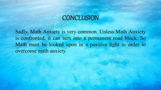CONCLUSION
Sadly, Math Anxiety is very common. Unless Math Anxiety
is confronted, it can turn into a permanent road block. So
Math must be looked upon in a positive light in order to
overcome math anxiety.
 
