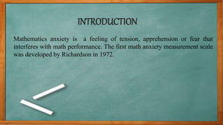 INTRODUCTION
Mathematics anxiety is a feeling of tension, apprehension or fear that
interferes with math performance. The first math anxiety measurement scale
was developed by Richardson in 1972.
 